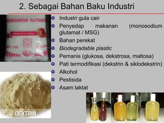 2. Sebagai Bahan Baku Industri
Industri gula cair
Penyedap
makanan
(monosodium
glutamat / MSG)
Bahan perekat
Biodegradable plastic
Pemanis (glukosa, dekstrosa, maltosa)
Pati termodifikasi (dekstrin & siklodekstrin)
Alkohol
Pestisida
Asam laktat

 
