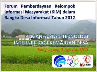Forum	
   Pemberdayaan	
   Kelompok	
  
Informasi	
  Masyarakat	
  (KIM)	
  dalam	
  
Rangka	
  Desa	
  Informasi	
  Tahun	
  2012	
  




                     Bengkayang,	
  2	
  Agustus	
  2012	
  
 