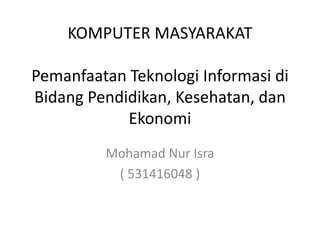 KOMPUTER MASYARAKAT
Pemanfaatan Teknologi Informasi di
Bidang Pendidikan, Kesehatan, dan
Ekonomi
Mohamad Nur Isra
( 531416048 )
 