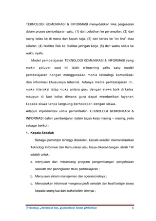       Model pembelajaran TEKNOLOGI KOMUNIKASI & INFORMASI yang makin poluper saat ini ialah e-learning yaitu satu model pembelajaran dengan menggunakan media teknologi komunikasi dan informasi khususnya internet. Adanya media pembelajaran ini, maka interaksi tatap muka antara guru dengan siswa baik di kelas maupun di luar kelas dimana guru dapat memberikan layanan kepada siswa tanpa langsung berhadapan dengan siswa.Adapun implementasi untuk pemanfaatan TEKNOLOGI KOMUNIKASI & INFORMASI dalam pembelajaran dalam tugas kerja masing – masing, yaitu sebagai berikut :<br />Kepala Sekolah