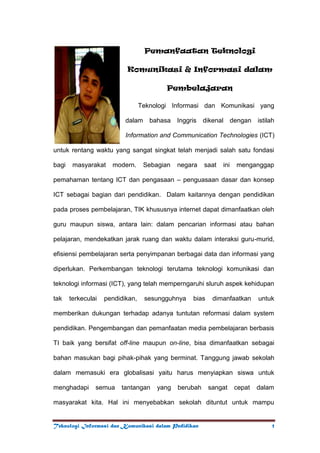 25400-3810Pemanfaatan Teknologi Komunikasi & Informasi dalam Pembelajaran <br />       Teknologi Informasi dan Komunikasi yang dalam bahasa Inggris dikenal dengan istilah Information and Communication Technologies (ICT) untuk rentang waktu yang sangat singkat telah menjadi salah satu fondasi bagi masyarakat modern. Sebagian negara saat ini menganggap pemahaman tentang ICT dan pengasaan – penguasaan dasar dan konsep ICT sebagai bagian dari pendidikan.  Dalam kaitannya dengan pendidikan pada proses pembelajaran, TIK khususnya internet dapat dimanfaatkan oleh guru maupun siswa, antara lain: dalam pencarian informasi atau bahan pelajaran, mendekatkan jarak ruang dan waktu dalam interaksi guru-murid, efisiensi pembelajaran serta penyimpanan berbagai data dan informasi yang diperlukan. Perkembangan teknologi terutama teknologi komunikasi dan teknologi informasi (ICT), yang telah memperngaruhi sluruh aspek kehidupan tak terkeculai pendidikan, sesungguhnya bias dimanfaatkan untuk memberikan dukungan terhadap adanya tuntutan reformasi dalam system pendidikan. Pengembangan dan pemanfaatan media pembelajaran berbasis TI baik yang bersifat off-line maupun on-line, bisa dimanfaatkan sebagai bahan masukan bagi pihak-pihak yang berminat. Tanggung jawab sekolah dalam memasuki era globalisasi yaitu harus menyiapkan siswa untuk menghadapi semua tantangan yang berubah sangat cepat dalam masyarakat kita. Hal ini menyebabkan sekolah dituntut untuk mampu menghasilkan SDM-SDM unggul yang mampu bersaing dalam kompetisi global ini. Peningkatan kualitas dan kemampuan siswa dapat dilakukan dengan mudah, yakni dengan memanfaatkan internet sebagai lahan untuk mengakses ilmu pengetahuan seluas-luasnya. Upaya ini dapat dilakukan dengan memasukkan TIK sebagai pendekatan dalam proses pembelajaran pada Lembaga Pendidikan (Sekolah). Dinas Pendidikan Nasional sebagai induk dari sekolah, memiliki beberapa program yang berguna bagi peningkatan kualitas siswa dan sekolah dengan memanfaatkan TIK <br />       Dari pernyataan di atas menunjukan bahwa TIK sangat diperlukan dalam proses pembelajaran pada lembaga pendidikan (Sekolah), namun beberapa sekolah belum siap melaksanakan pembelajaran TIK. Mata pelajaran ini dianggap sulit diajarkan karena sebagian besar guru belum memiliki kemampuan yang memadai untuk mengajarkan mata pelajaran TIK tersebut, beragamnya persepsi dan sikap guru tentang TIK. Di samping itu beberapa sekolah belum dilengkapi komputer yang dapat dimanfaatkan sebagai media pembelajaran guna menunjang peningkatan mutu pendidikan. <br />        UU 20/2003 tentang Sistem Pendidikan Nasional, PP19/2005 tentang Standar Nasional Pendidikan (SNP) dan PP 17/2010 tentang Pengelolaan dan Penyelenggaraan Pendidikan merupakan beberapa instrumen pemerintah untuk mengimplementasikan TEKNOLOGI KOMUNIKASI & INFORMASI Untuk Pendidikan. Pemerintah pun telah mendeklarasikan penggunaan dan pengembangan Open Source Software (OSS) sebagai salah satu langkah strategis dalam mempercepat penguasaan teknologi informasi di Indonesia. Sejalan dengan komitmen Pemerintah untuk memajukan kualitas pendidikan Indonesia dan juga mendayagunakan teknologi informasi dalam kehidupan masyarakat. Pasal 4 Undang- Undang Nomor 20 Tahun 2003 tentang Sistem Pendidikan Nasional yang menyatakan bahwa “pendidikan diselenggarakan secara demokratis dan berkeadilan serta tidak diskriminatif dengan menjunjung tinggi hak asasi manusia, nilai keagamaan, nilai kultural, dan kemajemukan bangsa”.  Secara umum, peranan e-learning dalam proses pembelajaran dapat dikelompokkan menjadi dua: komplementer dan substitusi. Yang pertama mengandaikan bahwa cara pembelajaran dengan pertemuan tatap-muka masih berjalan tetapi ditambah dengan model interaksi berbantuan TI, sedang yang kedua sebagian besar proses pembelajaran dilakukan berbantuan TI. Saat ini, regulasi yang dikeluarkan oleh pemerintah juga telah memfasilitasi pemanfaatan e-learning sebagai substitusi proses pembelajaran konvensional. Surat Keputusan Menteri Pendidikan Nasional No. 107/U/2001 dengan jelas membuka koridor untuk menyelenggarakan pendidikan jarak jauh di mana e-learning dapat masuk memainkan peran. <br />,[object Object]