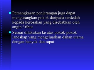 Pemangkasan penjarangan juga dapat mengurangkan pokok daripada terdedah kepada kerosakan yang disebabkan oleh angin / ribut Sesuai dilakukan ke atas pokok-pokok landskap yang mengeluarkan dahan utama dengan banyak dan rapat 