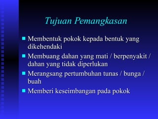 Tujuan Pemangkasan   Membentuk pokok kepada bentuk yang dikehendaki Membuang dahan yang mati / berpenyakit / dahan yang tidak diperlukan Merangsang pertumbuhan tunas / bunga / buah Memberi keseimbangan pada pokok 