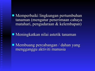 Memperbaiki lingkungan pertumbuhan tanaman (mengatur penerimaan cahaya matahari, pengudaraan & kelembapan) Meningkatkan nilai astetik tanaman Membuang percabangan / dahan yang mengganggu aktiviti manusia 