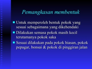 Pemangkasan membentuk Untuk memperoleh bentuk pokok yang sesuai sebagaimana yang dikehendaki Dilakukan semasa pokok masih kecil terutamanya pokok saka Sesuai dilakukan pada pokok hiasan, pokok pepagar, bonsai & pokok di pinggiran jalan 