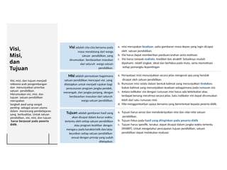 Visi,
Misi,
dan
Tujuan
Visi, misi, dan tujuan menjadi
referensi arah pengembangan
dan menunjukkan prioritas
satuan pendidikan.
Merumuskan visi, misi, dan
tujuan satuan pendidikan
merupakan
langkah awal yang sangat
penting sebagai acuan utama
dalam merancang pembelajaran
yang berkualitas. Untuk satuan
pendidikan, visi, misi, dan tujuan
harus berpusat pada peserta
didik.
Visi adalah cita-cita bersama pada
masa mendatang dari warga
satuan pendidikan, yang
dirumuskan berdasarkan masukan
dari seluruh warga satuan
pendidikan.
a. misi merupakan keadaan, yaitu gambaran masa depan yang ingin dicapai
oleh satuan pendidikan.
b. Visi harus dapat memberikan panduan/arahan serta motivasi.
c. Visi harus tampak realistis, kredibel dan atraktif. Sebaiknya mudah
dipahami, relatif singkat, ideal dan berfokus pada mutu, serta memotivasi
setiap pemangku kepentingan
Misi adalah pernyataan bagaimana
satuan pendidikan mencapai visi. yang
ditetapkan untuk menjadi rujukan bagi
penyusunan program jangka pendek,
menengah, dan jangka panjang, dengan
berdasarkan masukan dari seluruh
warga satuan pendidikan.
a. Pernyataan misi menunjukkan secara jelas mengenai apa yang hendak
dicapai oleh satuan pendidikan.
b. Rumusan misi selalu dalam bentuk kalimat yang menunjukkan tindakan,
bukan kalimat yang menunjukkan keadaan sebagaimana pada rumusan visi.
c. Antara indikator visi dengan rumusan misi harus ada keterkaitan atau
terdapat benang merahnya secara jelas. Satu indikator visi dapat dirumuskan
lebih dari satu rumusan misi.
d. Misi menggambarkan upaya bersama yang berorientasi kepada peserta didik.
Tujuan adalah gambaran hasil yang
akan dicapai dalam kurun waktu
tertentu oleh setiap satuan pendidikan
atau program keahlian dengan
mengacu pada karakteristik dan/atau
keunikan setiap satuan pendidikan
sesuai dengan prinsip yang sudah
ditetapkan.
a. Tujuan harus serasi dan mendeskripsikan misi dan nilai-nilai satuan
pendidikan.
b. Tujuan fokus pada hasil yang diinginkan pada peserta didik
c. Tujuan harus spesifik, terukur, dapat dicapai dalam jangka waktu tertentu
(SMART). Untuk mengetahui pencapaian tujuan pendidikan, satuan
pendidikan dapat melakukan evaluasi.
 