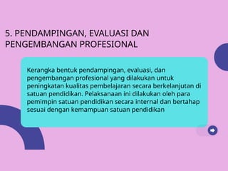5. PENDAMPINGAN, EVALUASI DAN
PENGEMBANGAN PROFESIONAL
Kerangka bentuk pendampingan, evaluasi, dan
pengembangan profesional yang dilakukan untuk
peningkatan kualitas pembelajaran secara berkelanjutan di
satuan pendidikan. Pelaksanaan ini dilakukan oleh para
pemimpin satuan pendidikan secara internal dan bertahap
sesuai dengan kemampuan satuan pendidikan
 