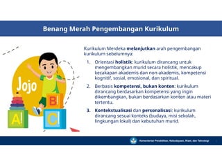 Benang Merah Pengembangan Kurikulum
Kurikulum Merdeka melanjutkan arah pengembangan
kurikulum sebelumnya:
1. Orientasi holistik: kurikulum dirancang untuk
mengembangkan murid secara holistik, mencakup
kecakapan akademis dan non-akademis, kompetensi
kognitif, sosial, emosional, dan spiritual.
2. Berbasis kompetensi, bukan konten: kurikulum
dirancang berdasarkan kompetensi yang ingin
dikembangkan, bukan berdasarkan konten atau materi
tertentu.
3. Kontekstualisasi dan personalisasi: kurikulum
dirancang sesuai konteks (budaya, misi sekolah,
lingkungan lokal) dan kebutuhan murid.
Kementerian Pendidikan, Kebudayaan, Riset, dan Teknologi 3
 