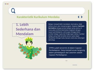 Karakteristik Kurikulum Merdeka
1. Lebih
Sederhana dan
Mendalam
STPPA sudah tercermin di dalam Capaian
Pembelajaran. Yang menjadi acuan langsung
dalam pembelajaran dan asesmen adalah
Capaian Pembelajaran.
Belajar menjadi lebih mendalam, bermakna, tidak
terburu-buru dan menyenangkan. Kegiatan bermain
bermakna sebagai proses belajar yang utama, di
mana jelas terlihat keterkaitan kegiatan dengan
tujuan pembelajaran, serta juga menggunakan
sumber belajar nyata dari lingkungan sekitar. Sumber
belajar yang tidak tersedia secara nyata dapat
dihadirkan dengan buku bacaan anak atau dukungan
teknologi.
 