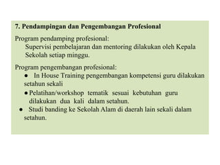 7. Pendampingan dan Pengembangan Profesional
Program pendamping profesional:
Supervisi pembelajaran dan mentoring dilakukan oleh Kepala
Sekolah setiap minggu.
Program pengembangan profesional:
● In House Training pengembangan kompetensi guru dilakukan
setahun sekali
●Pelatihan/workshop tematik sesuai kebutuhan guru
dilakukan dua kali dalam setahun.
● Studi banding ke Sekolah Alam di daerah lain sekali dalam
setahun.
 