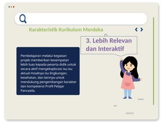 Karakteristik Kurikulum Merdeka
3. Lebih Relevan
dan Interaktif
Pembelajaran melalui kegiatan
projek memberikan kesempatan
lebih luas kepada peserta didik untuk
secara aktif mengeksplorasi isu-isu
aktual misalnya isu lingkungan,
kesehatan, dan lainnya untuk
mendukung pengembangan karakter
dan kompetensi Profil Pelajar
Pancasila.
 