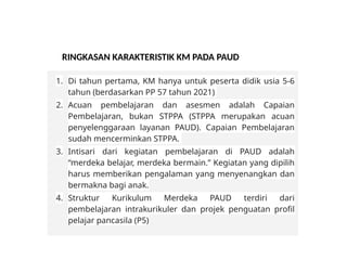RINGKASAN KARAKTERISTIK KM PADA PAUD
1. Di tahun pertama, KM hanya untuk peserta didik usia 5-6
tahun (berdasarkan PP 57 tahun 2021)
2. Acuan pembelajaran dan asesmen adalah Capaian
Pembelajaran, bukan STPPA (STPPA merupakan acuan
penyelenggaraan layanan PAUD). Capaian Pembelajaran
sudah mencerminkan STPPA.
3. Intisari dari kegiatan pembelajaran di PAUD adalah
“merdeka belajar, merdeka bermain.” Kegiatan yang dipilih
harus memberikan pengalaman yang menyenangkan dan
bermakna bagi anak.
4. Struktur Kurikulum Merdeka PAUD terdiri dari
pembelajaran intrakurikuler dan projek penguatan profil
pelajar pancasila (P5)
 