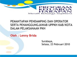 PEMANTAPAN PENDAMPING DAN OPERATOR SERTA PENANGGUNGJAWAB UPPKH KAB/KOTA  DALAM PELAKSANAAN PKH  Oleh : Lenny Brida Surabaya, Selasa, 23 Pebruari 2010  