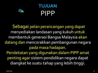 TUJUAN
PIPP
Sebagai pelan perancangan yang dapat
menyediakan landasan yang kukuh untuk
membentuk generasi Bangsa Malaysia akan
datang dan mencorakkan pembangunan negara
pada masa hadapan.
Pendekatan yang digunakan dalam PIPP amat
penting agar sistem pendidikan negara dapat
diangkat ke suatu tahap yang lebih tinggi.
1/31/2015 11
 