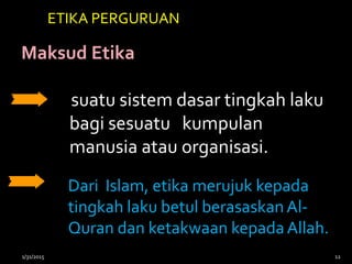 Maksud Etika
suatu sistem dasar tingkah laku
bagi sesuatu kumpulan
manusia atau organisasi.
Dari Islam, etika merujuk kepada
tingkah laku betul berasaskanAl-
Quran dan ketakwaan kepada Allah.
ETIKA PERGURUAN
1/31/2015 12
 