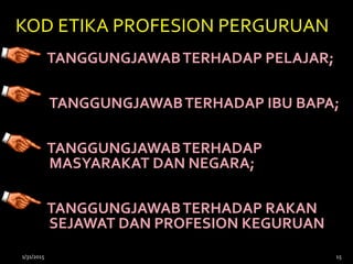 KOD ETIKA PROFESION PERGURUAN
TANGGUNGJAWABTERHADAP PELAJAR;
TANGGUNGJAWABTERHADAP IBU BAPA;
TANGGUNGJAWABTERHADAP
MASYARAKAT DAN NEGARA;
TANGGUNGJAWABTERHADAP RAKAN
SEJAWAT DAN PROFESION KEGURUAN
1/31/2015 15
 