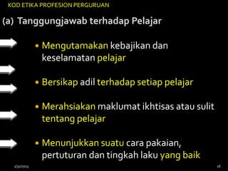 (a) Tanggungjawab terhadap Pelajar
 Mengutamakan kebajikan dan
keselamatan pelajar
 Bersikap adil terhadap setiap pelajar
 Merahsiakan maklumat ikhtisas atau sulit
tentang pelajar
 Menunjukkan suatu cara pakaian,
pertuturan dan tingkah laku yang baik
KOD ETIKA PROFESION PERGURUAN
1/31/2015 16
 