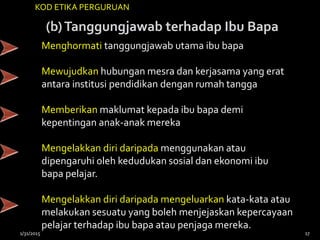 (b)Tanggungjawab terhadap Ibu Bapa
KOD ETIKA PERGURUAN
Menghormati tanggungjawab utama ibu bapa
Mewujudkan hubungan mesra dan kerjasama yang erat
antara institusi pendidikan dengan rumah tangga
Memberikan maklumat kepada ibu bapa demi
kepentingan anak-anak mereka
Mengelakkan diri daripada menggunakan atau
dipengaruhi oleh kedudukan sosial dan ekonomi ibu
bapa pelajar.
Mengelakkan diri daripada mengeluarkan kata-kata atau
melakukan sesuatu yang boleh menjejaskan kepercayaan
pelajar terhadap ibu bapa atau penjaga mereka.
1/31/2015 17
 