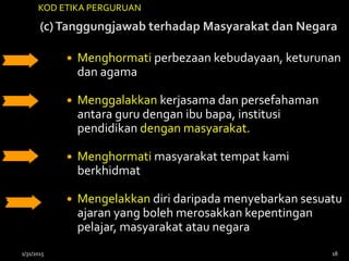 (c)Tanggungjawab terhadap Masyarakat dan Negara
 Menghormati perbezaan kebudayaan, keturunan
dan agama
 Menggalakkan kerjasama dan persefahaman
antara guru dengan ibu bapa, institusi
pendidikan dengan masyarakat.
 Menghormati masyarakat tempat kami
berkhidmat
 Mengelakkan diri daripada menyebarkan sesuatu
ajaran yang boleh merosakkan kepentingan
pelajar, masyarakat atau negara
KOD ETIKA PERGURUAN
1/31/2015 18
 