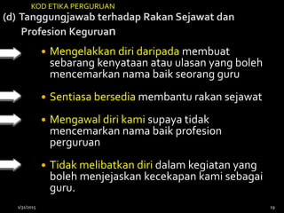 (d) Tanggungjawab terhadap Rakan Sejawat dan
Profesion Keguruan
 Mengelakkan diri daripada membuat
sebarang kenyataan atau ulasan yang boleh
mencemarkan nama baik seorang guru
 Sentiasa bersedia membantu rakan sejawat
 Mengawal diri kami supaya tidak
mencemarkan nama baik profesion
perguruan
 Tidak melibatkan diri dalam kegiatan yang
boleh menjejaskan kecekapan kami sebagai
guru.
KOD ETIKA PERGURUAN
1/31/2015 19
 