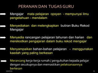PERANAN DAN TUGAS GURU
Mengajar mata pelajaran opsyen - mempunyai ilmu
pengetahuan - mendalam
Menyediakan dan melengkapkan butiran Buku Rekod
Mengajar
Menyedia rancangan pelajaran tahunan dan harian dan
merekodkan pengajaran dalam buku rekod mengajar
Menyampaikan bahan-bahan pelajaran - menggunakan
kaedah yang paling berkesan
Merancang kerja-kerja rumah / pengukuhan kepada pelajar
dengan secukupnya dan memastikan pelaksanaannya
berkesan
1/31/2015 22
 