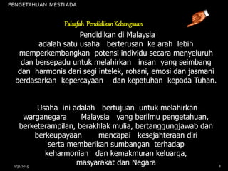 Pendidikan di Malaysia
adalah satu usaha berterusan ke arah lebih
memperkembangkan potensi individu secara menyeluruh
dan bersepadu untuk melahirkan insan yang seimbang
dan harmonis dari segi intelek, rohani, emosi dan jasmani
berdasarkan kepercayaan dan kepatuhan kepada Tuhan.
Usaha ini adalah bertujuan untuk melahirkan
warganegara Malaysia yang berilmu pengetahuan,
berketerampilan, berakhlak mulia, bertanggungjawab dan
berkeupayaan mencapai kesejahteraan diri
serta memberikan sumbangan terhadap
keharmonian dan kemakmuran keluarga,
masyarakat dan Negara
Falsafah PendidikanKebangsaan
PENGETAHUAN MESTIADA
1/31/2015 8
 