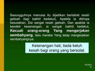 3/5/2023
10
Sesungguhnya manusia itu dijadikan bertabiat resah
gelisah (lagi bakhil kedekut), Apabila ia ditimpa
kesusahan, Dia sangat resah gelisah, Dan apabila ia
beroleh kesenangan, ia sangat bakhil kedekut,
Kecuali orang-orang Yang mengerjakan
sembahyang, Iaitu mereka Yang tetap mengerjakan
sembahyangnya;
Ketenangan hati, tiada keluh
kesah bagi orang yang bersolat.
 