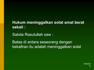 3/5/2023
13
Hukum meninggalkan solat amat berat
sekali :
Sabda Rasulullah saw :
Batas di antara seseorang dengan
kekafiran itu adalah meninggalkan solat
 