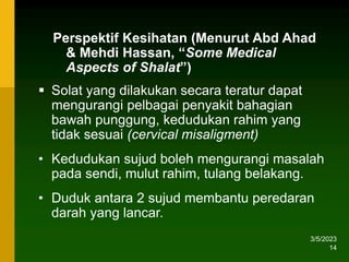 3/5/2023
14
 Solat yang dilakukan secara teratur dapat
mengurangi pelbagai penyakit bahagian
bawah punggung, kedudukan rahim yang
tidak sesuai (cervical misaligment)
• Kedudukan sujud boleh mengurangi masalah
pada sendi, mulut rahim, tulang belakang.
• Duduk antara 2 sujud membantu peredaran
darah yang lancar.
Perspektif Kesihatan (Menurut Abd Ahad
& Mehdi Hassan, “Some Medical
Aspects of Shalat”)
 