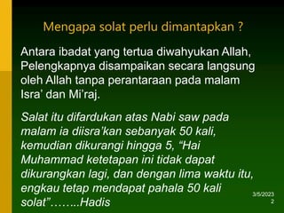 3/5/2023
2
Antara ibadat yang tertua diwahyukan Allah,
Pelengkapnya disampaikan secara langsung
oleh Allah tanpa perantaraan pada malam
Isra’ dan Mi’raj.
Salat itu difardukan atas Nabi saw pada
malam ia diisra’kan sebanyak 50 kali,
kemudian dikurangi hingga 5, “Hai
Muhammad ketetapan ini tidak dapat
dikurangkan lagi, dan dengan lima waktu itu,
engkau tetap mendapat pahala 50 kali
solat”……..Hadis
Mengapa solat perlu dimantapkan ?
 