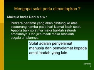 3/5/2023
3
Maksud hadis Nabi s.a.w :
Perkara pertama yang akan dihitung ke atas
seseorang hamba pada hari kiamat ialah solat.
Apabila baik solatnya maka baiklah seluruh
amalannya, Dan jika rosak maka rosaklah
segala amalannya.
Solat adalah penyelamat
manusia dan penyelamat kepada
amal ibadah yang lain.
Mengapa solat perlu dimantapkan ?
 