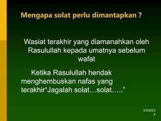 3/5/2023
4
Ketika Rasulullah hendak
menghembuskan nafas yang
terakhir“Jagalah solat…solat…..”
Wasiat terakhir yang diamanahkan oleh
Rasulullah kepada umatnya sebelum
wafat
Mengapa solat perlu dimantapkan ?
 