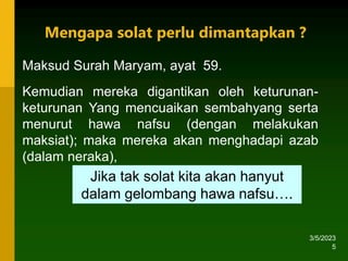 3/5/2023
5
Maksud Surah Maryam, ayat 59.
Kemudian mereka digantikan oleh keturunan-
keturunan Yang mencuaikan sembahyang serta
menurut hawa nafsu (dengan melakukan
maksiat); maka mereka akan menghadapi azab
(dalam neraka),
Jika tak solat kita akan hanyut
dalam gelombang hawa nafsu….
Mengapa solat perlu dimantapkan ?
 