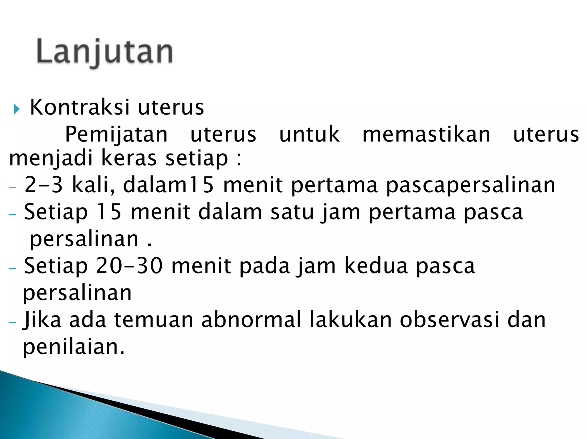 Kontraksi uterus
Pemijatan uterus untuk memastikan uterus
menjadi keras setiap :
- 2-3 kali, dalam15 menit pertama pascapersalinan
- Setiap 15 menit dalam satu jam pertama pasca
persalinan .
- Setiap 20-30 menit pada jam kedua pasca
persalinan
- Jika ada temuan abnormal lakukan observasi dan
penilaian.
