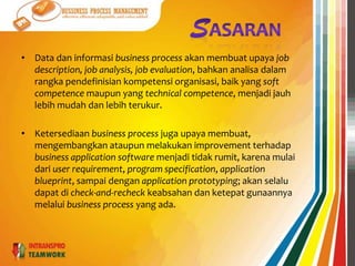 TUJUANSuatuprosesbisnis yang baikharusmemilikitujuan-tujuansepertimengefektifkan, mengefisienkandanmembuatmudahuntukberadaptasipadaproses-prosesdidalamnya. Artinyaprosesbisnistersebutharusmerupakanprosesbisnis yang berorientasikanpadajumlahdankualitasproduk output, minimal dalammenggunakansumberdayadandapatberadaptasisesuaidengankebutuhanbisnisdanpasar. Serta memberikannilaitambahbagipelanggan.