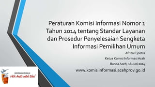 Peraturan Komisi Informasi Nomor 1
Tahun 2014 tentang Standar Layanan
dan Prosedur Penyelesaian Sengketa
Informasi Pemilihan Umum
AfrizalTjoetra
Ketua Komisi Informasi Aceh
Banda Aceh, 18 Juni 2014
www.komisiinformasi.acehprov.go.id
 