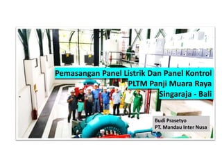 Pemasangan Panel Listrik Dan Panel Kontrol
PLTM Panji Muara Raya
Singaraja - Bali
Budi Prasetyo
PT. Mandau Inter Nusa
 