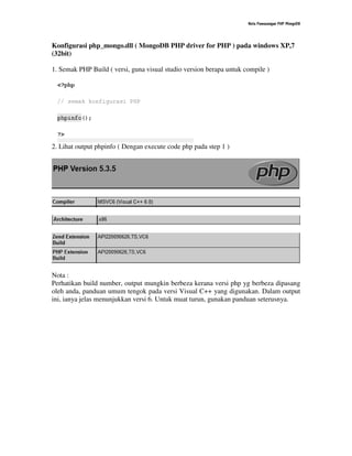 Nota Pemasangan PHP MongoDB
Konfigurasi php_mongo.dll ( MongoDB PHP driver for PHP ) pada windows XP,7
(32bit)
1. Semak PHP Build ( versi, guna visual studio version berapa untuk compile )
2. Lihat output phpinfo ( Dengan execute code php pada step 1 )
Nota :
Perhatikan build number, output mungkin berbeza kerana versi php yg berbeza dipasang
oleh anda, panduan umum tengok pada versi Visual C++ yang digunakan. Dalam output
ini, ianya jelas menunjukkan versi 6. Untuk muat turun, gunakan panduan seterusnya.
 