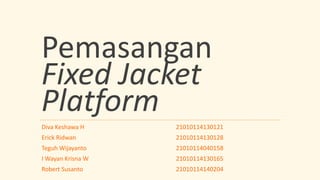 Pemasangan
Fixed Jacket
Platform
Diva Keshawa H
Erick Ridwan
Teguh Wijayanto
I Wayan Krisna W
Robert Susanto
21010114130121
21010114130128
21010114040158
21010114130165
21010114140204
 