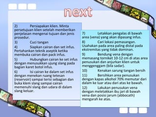 2) Persiapakan klien. Minta
persetujuan klien setelah memberikan
penjelasan mengenai tujuan dan jenis
prosedur.
3) Cuci tangan
4) Siapkan cairan dan set infus.
Pertahankan teknik aseptik ketika
membuka cairan dan pack infus.
5) Hubungkan cairan ke set infus
dengan menusukkan ujung slang pada
bagian karet botol infus.
6) Isi cairan ke dalam set infus
dengan menekan ruang tetesan
(reservoir) sampai terisi sebagian dan
buka klem slang sampai cairan
memenuhi slang dan udara di dalam
slang keluar.
2) Persiapakan klien. Minta
persetujuan klien setelah memberikan
penjelasan mengenai tujuan dan jenis
prosedur.
3) Cuci tangan
4) Siapkan cairan dan set infus.
Pertahankan teknik aseptik ketika
membuka cairan dan pack infus.
5) Hubungkan cairan ke set infus
dengan menusukkan ujung slang pada
bagian karet botol infus.
6) Isi cairan ke dalam set infus
dengan menekan ruang tetesan
(reservoir) sampai terisi sebagian dan
buka klem slang sampai cairan
memenuhi slang dan udara di dalam
slang keluar.
7) Letakkan pengalas di bawah
area (vena) yang akan dipasang infus.
8) Cari lokasi pemasangan.
Usahakan pada area paling distal pada
ekstremitas yang tidak dominan.
9) Bendung vena dengan
memasang torniket 10-12 cm di atas area
penusukan dan anjurkan klien untuk
menggenggam (bila sadar).
10) Kenakan sarung tangan bersih
11) Bersihkan area penusukan
dengan kapas alkohol 70% memutar dari
dalam ke luar atau dari atas ke bawah.
12) Lakukan penusukan vena
dengan meletakkan ibu jari di bawah
vena dan posisi jarum (abbocath)
mengarah ke atas.
7) Letakkan pengalas di bawah
area (vena) yang akan dipasang infus.
8) Cari lokasi pemasangan.
Usahakan pada area paling distal pada
ekstremitas yang tidak dominan.
9) Bendung vena dengan
memasang torniket 10-12 cm di atas area
penusukan dan anjurkan klien untuk
menggenggam (bila sadar).
10) Kenakan sarung tangan bersih
11) Bersihkan area penusukan
dengan kapas alkohol 70% memutar dari
dalam ke luar atau dari atas ke bawah.
12) Lakukan penusukan vena
dengan meletakkan ibu jari di bawah
vena dan posisi jarum (abbocath)
mengarah ke atas.
 
