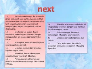 13) Perhatikan keluarnya darah melalui
jarum (abbocath atau surflo). Apabila terlihat
ada darah dalam jarum (abbocath atau surflo),
tarik keluar bagian dalam jarum sambil
menyusupkan bagian luarnya lebih jauh ke
dalam vena.
14) Setelah jarum bagian dalam
dilepaskan, tekan bagian atas vena dengan
menggunakan jari tangan agar darah tidak
keluar.
15) Hubungkan abbocath ke slang infus
secara cepat dan cermat.
16) Lepaskan torniket dan lemaskan
kepalan tangan klien.
17) Buka klem dan atur kecepatan
sesuai instruksi yang telah diberikan.
18) Periksa daerah sekitar tempat
penusukan untuk melihat adanya tanda-tanda
infiltrasi.
13) Perhatikan keluarnya darah melalui
jarum (abbocath atau surflo). Apabila terlihat
ada darah dalam jarum (abbocath atau surflo),
tarik keluar bagian dalam jarum sambil
menyusupkan bagian luarnya lebih jauh ke
dalam vena.
14) Setelah jarum bagian dalam
dilepaskan, tekan bagian atas vena dengan
menggunakan jari tangan agar darah tidak
keluar.
15) Hubungkan abbocath ke slang infus
secara cepat dan cermat.
16) Lepaskan torniket dan lemaskan
kepalan tangan klien.
17) Buka klem dan atur kecepatan
sesuai instruksi yang telah diberikan.
18) Periksa daerah sekitar tempat
penusukan untuk melihat adanya tanda-tanda
infiltrasi.
19) Bila tidak ada tanda-tanda infiltrasi,
tutupi area penusukan dengan kasa steril dan
fiksasikan dengan plester.
20) Tuliskan tanggal dan waktu
pemasangan infus serta ukuran jarum.
21) Lepaskan sarung tangan dan cuci
tangan.
22) Catat jenis cairan, lokasi infus,
kecepatan aliran, dan jenis jarum infus yang
digunakan.
19) Bila tidak ada tanda-tanda infiltrasi,
tutupi area penusukan dengan kasa steril dan
fiksasikan dengan plester.
20) Tuliskan tanggal dan waktu
pemasangan infus serta ukuran jarum.
21) Lepaskan sarung tangan dan cuci
tangan.
22) Catat jenis cairan, lokasi infus,
kecepatan aliran, dan jenis jarum infus yang
digunakan.
 