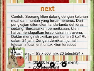 Contoh: Seorang klien datang dengan keluhan
mual dan muntah yang terus-menerus. Dari
pengkajian ditemukan tanda-tanda dehidrasi
sedang. Berdasarkan pemeriksaan, klien
harus mendapatkan terapi cairan intravena.
Dokter menginstruksikan pemberian 3 kolf RL
dalam 24 jam. Dengan demikian, jumlah
tetesan infus/menit untuk klien tersebut
adalah:
Tetes/menit = ((3 x 500 ml)x 20 tetes)/(24 x
60 menit)
= (30.000 tetes)/(1.440 menit)
= 20,8 tetes/menit
 