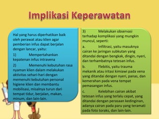 Hal yang harus diperhatikan baik
oleh perawat atau klien agar
pemberian infus dapat berjalan
dengan lancar, yaitu:
1) Mempertahankan
kepatenan infus intravena
2) Memenuhi kebutuhan rasa
nyaman klien dalam melakukan
aktivitas sehari-hari dengan
memenuhi kebutuhan personal
higiene klien dan membantu
mobilisasi, misalnya turun dari
tempat tidur, berjalan, makan,
minum, dan lain-lain.
3) Melakukan observasi
terhadap komplikasi yang mungkin
muncul, seperti:
a. Infiltrasi, yaitu masuknya
cairan ke jaringan subkutan yang
ditandai dengan bengkak, dingin, nyeri,
dan terhambatnya tetesan infus.
b. Flebitis, yaitu trauma
mekanik atau iritasi kimiawi pada vena
yang ditandai dengan nyeri, panas, dan
kemerahan pada vena tempat
pemasangan infus.
c. Kelebihan cairan akibat
tetesan infus yang terlalu cepat, yang
ditandai dengan perasaan kedinginan,
adanya cairan pada paru yang teramati
pada foto toraks, dan lain-lain.
 