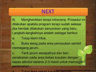 8) Menghentikan terapi intravena. Prosedur ini
dilakukan apabila program terapi sudah selesai
jika hendak dilakukan penusukan yang baru.
Langkah-langkahnya adalah sebagai berikut:
a. Tutup klem infus.
b. Buka slang pada area penusukan sambil
memegang jarum.
c. Tarik jarum secepatnya dan beri
penekanan pada area bekas tusukan dengan
kapas alkohol selama 2-3 menit untuk mencegah
perdarahan.
 