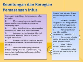Keuntungan yang didapat dari pemasangan infus
antara lain:
1) Efek terapeutik segera dapat tercapai
karena penghantaran obat ke tempat target
berlangsung cepat
2) Absorsi total memungkinkan dosis obat
lebih tepat dan terapi lebih dapat diandalkan
3) Kecepatan pemberian dapat dikontrol
sehingga efek terapeutik dapat dipertahankan
maupun dimodifikasi
4) Rasa sakit dan iritasi obat-obat tertentu
jika diberikan intramuskular atau subkutan dapat
dihindari
5) Sesuai untuk obat yang tidak dapat
diabsorbsi dengan rute lain karena molekul yang
besar, iritasi atau ketidakstabilan dalam traktus
gastrointestinalis
Keuntungan yang didapat dari pemasangan infus
antara lain:
1) Efek terapeutik segera dapat tercapai
karena penghantaran obat ke tempat target
berlangsung cepat
2) Absorsi total memungkinkan dosis obat
lebih tepat dan terapi lebih dapat diandalkan
3) Kecepatan pemberian dapat dikontrol
sehingga efek terapeutik dapat dipertahankan
maupun dimodifikasi
4) Rasa sakit dan iritasi obat-obat tertentu
jika diberikan intramuskular atau subkutan dapat
dihindari
5) Sesuai untuk obat yang tidak dapat
diabsorbsi dengan rute lain karena molekul yang
besar, iritasi atau ketidakstabilan dalam traktus
gastrointestinalis
Kerugian yang mungkin didapat
dari pemasangan infus antara
lain:
1) Tidak bisa dilakukan
“drug recall” dan mengubah aksi
obat tersebut sehingga resiko
toksisitas dan sensitivitas tinggi
2) Kontrol pemberian
yang tidak baik bisa
menyebabkan “speeed shock”
3) Kontaminasi mikroba
melalui titik akses ke sirkulasi
dalam periode tertentu
4) Iritasi Vaskular,
misalnya phlebitis kimia
5) Inkompabilitas obat
dan interaksi dari berbagai obat
tambahan
Kerugian yang mungkin didapat
dari pemasangan infus antara
lain:
1) Tidak bisa dilakukan
“drug recall” dan mengubah aksi
obat tersebut sehingga resiko
toksisitas dan sensitivitas tinggi
2) Kontrol pemberian
yang tidak baik bisa
menyebabkan “speeed shock”
3) Kontaminasi mikroba
melalui titik akses ke sirkulasi
dalam periode tertentu
4) Iritasi Vaskular,
misalnya phlebitis kimia
5) Inkompabilitas obat
dan interaksi dari berbagai obat
tambahan
 