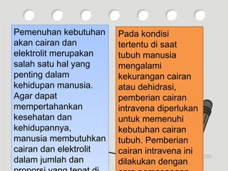 Pemenuhan kebutuhan
akan cairan dan
elektrolit merupakan
salah satu hal yang
penting dalam
kehidupan manusia.
Agar dapat
mempertahankan
kesehatan dan
kehidupannya,
manusia membutuhkan
cairan dan elektrolit
dalam jumlah dan
Pemenuhan kebutuhan
akan cairan dan
elektrolit merupakan
salah satu hal yang
penting dalam
kehidupan manusia.
Agar dapat
mempertahankan
kesehatan dan
kehidupannya,
manusia membutuhkan
cairan dan elektrolit
dalam jumlah dan
Pada kondisi
tertentu di saat
tubuh manusia
mengalami
kekurangan cairan
atau dehidrasi,
pemberian cairan
intravena diperlukan
untuk memenuhi
kebutuhan cairan
tubuh. Pemberian
cairan intravena ini
dilakukan dengan
 