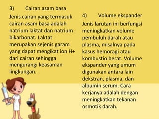 3) Cairan asam basa
Jenis cairan yang termasuk
cairan asam basa adalah
natrium laktat dan natrium
bikarbonat. Laktat
merupakan sejenis garam
yang dapat mengikat ion H+
dari cairan sehingga
mengurangi keasaman
lingkungan.
4) Volume ekspander
Jenis larutan ini berfungsi
meningkatkan volume
pembuluh darah atau
plasma, misalnya pada
kasus hemoragi atau
kombustio berat. Volume
ekspander yang umum
digunakan antara lain
dekstran, plasma, dan
albumin serum. Cara
kerjanya adalah dengan
meningkatkan tekanan
osmotik darah.
 