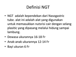 Definisi NGT 
• NGT adalah kependekan dari Nasogastric 
tube. alat ini adalah alat yang digunakan 
untuk memasukkan nutsrisi cair dengan selang 
plasitic yang dipasang melalui hidung sampai 
lambung. 
• Dewasa ukurannya 16-18 Fr 
• Anak-anak ukurannya 12-14 Fr 
• Bayi ukuran 6 Fr 
 