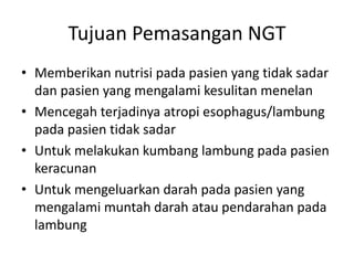 Tujuan Pemasangan NGT 
• Memberikan nutrisi pada pasien yang tidak sadar 
dan pasien yang mengalami kesulitan menelan 
• Mencegah terjadinya atropi esophagus/lambung 
pada pasien tidak sadar 
• Untuk melakukan kumbang lambung pada pasien 
keracunan 
• Untuk mengeluarkan darah pada pasien yang 
mengalami muntah darah atau pendarahan pada 
lambung 
 