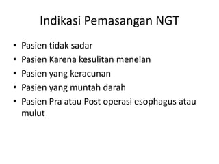 Indikasi Pemasangan NGT 
• Pasien tidak sadar 
• Pasien Karena kesulitan menelan 
• Pasien yang keracunan 
• Pasien yang muntah darah 
• Pasien Pra atau Post operasi esophagus atau 
mulut 
 